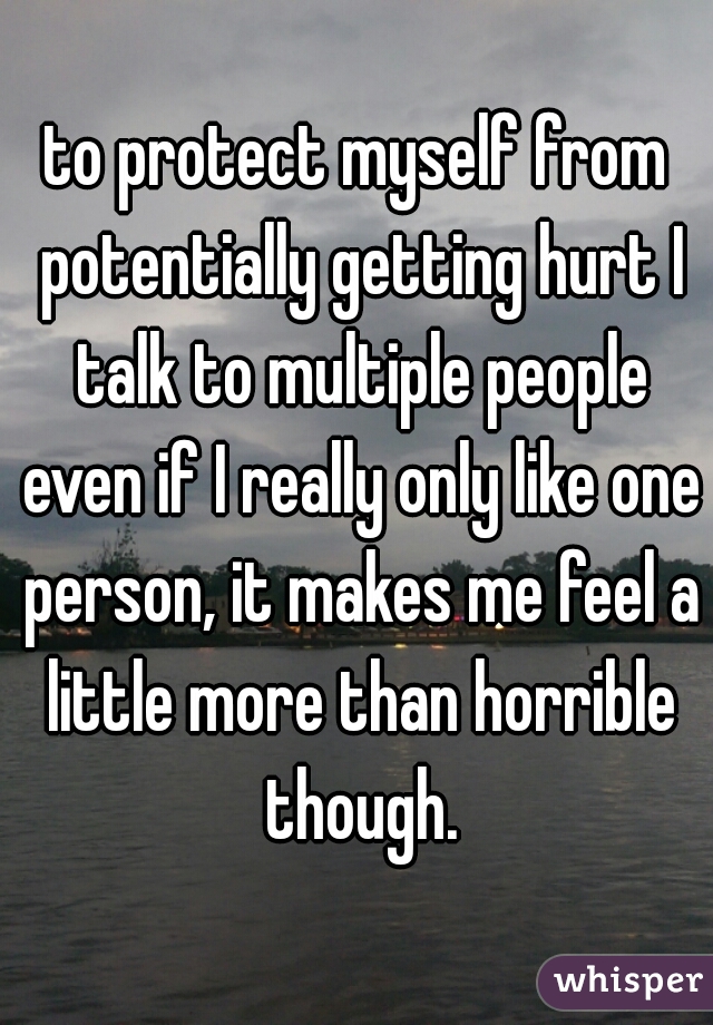 to protect myself from potentially getting hurt I talk to multiple people even if I really only like one person, it makes me feel a little more than horrible though.