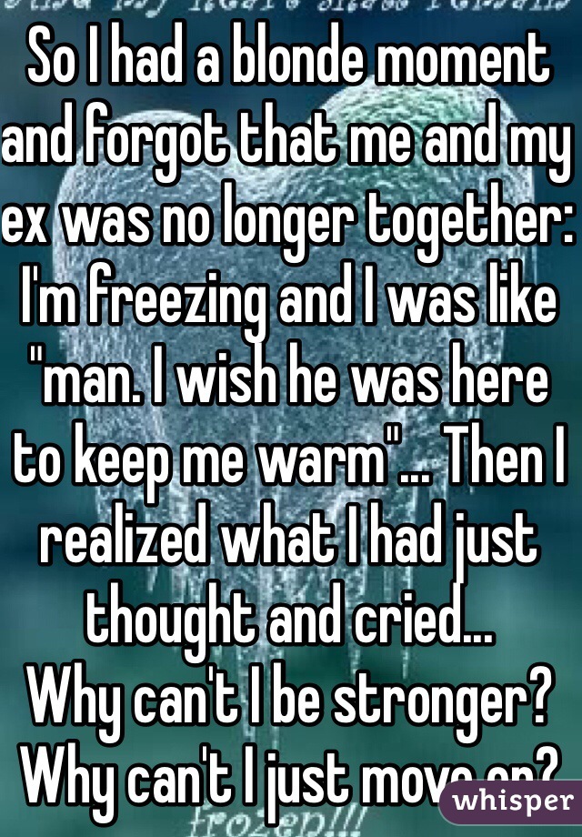 So I had a blonde moment and forgot that me and my ex was no longer together: I'm freezing and I was like "man. I wish he was here to keep me warm"... Then I realized what I had just thought and cried...
Why can't I be stronger? Why can't I just move on?