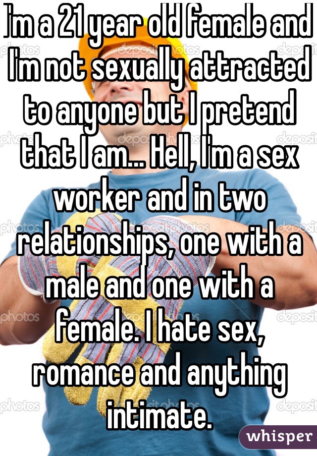I'm a 21 year old female and I'm not sexually attracted to anyone but I pretend that I am... Hell, I'm a sex worker and in two relationships, one with a male and one with a female. I hate sex, romance and anything intimate.