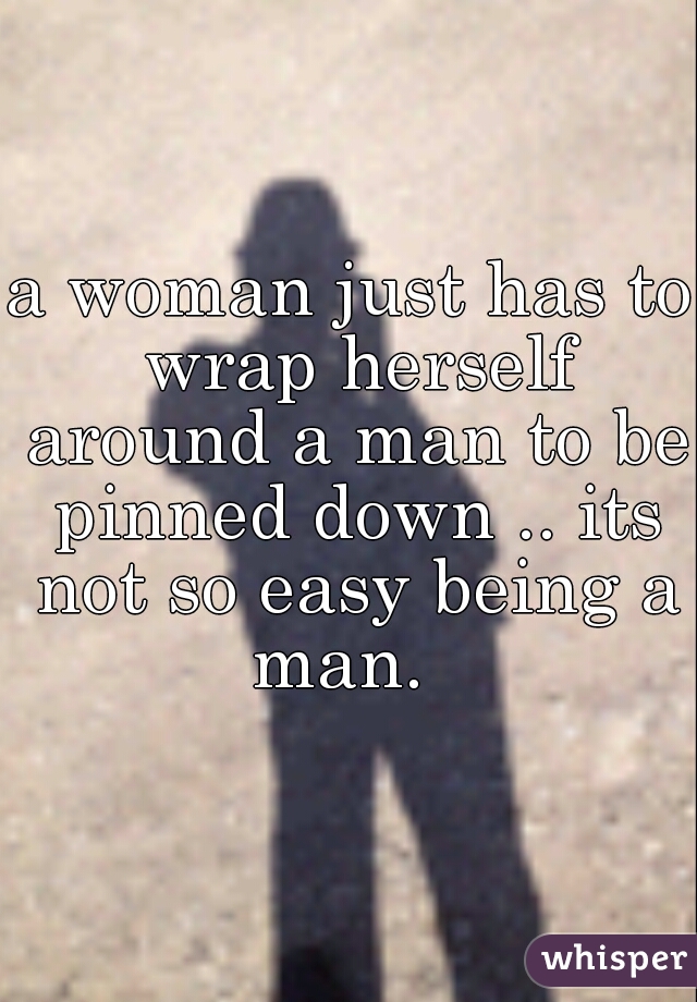 a woman just has to wrap herself around a man to be pinned down .. its not so easy being a man.  