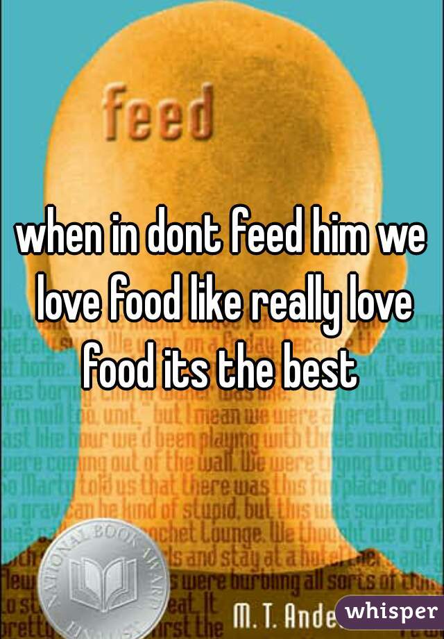 when in dont feed him we love food like really love food its the best 