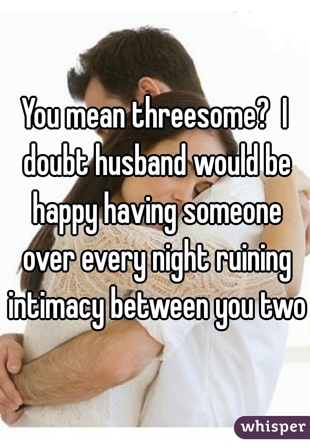 You mean threesome?  I doubt husband would be happy having someone over every night ruining intimacy between you two