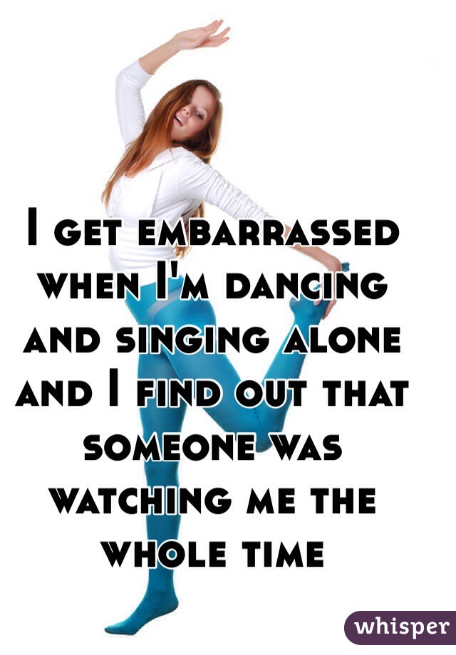 I get embarrassed when I'm dancing and singing alone and I find out that someone was watching me the whole time