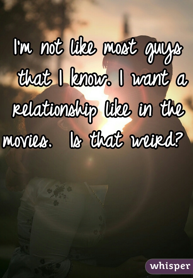 I'm not like most guys that I know. I want a relationship like in the 
movies.  Is that weird?  