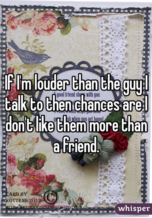 If I'm louder than the guy I talk to then chances are I don't like them more than a friend. 