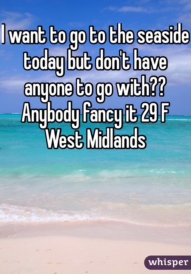 I want to go to the seaside today but don't have anyone to go with?? Anybody fancy it 29 F West Midlands