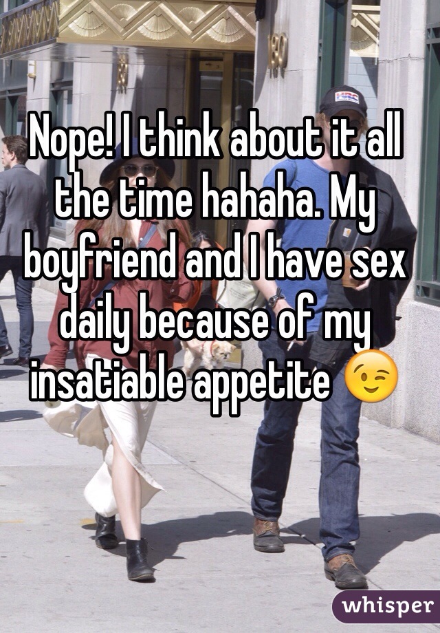Nope! I think about it all the time hahaha. My boyfriend and I have sex daily because of my insatiable appetite 😉