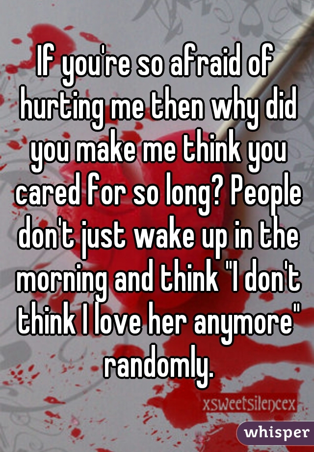 If you're so afraid of hurting me then why did you make me think you cared for so long? People don't just wake up in the morning and think "I don't think I love her anymore" randomly.