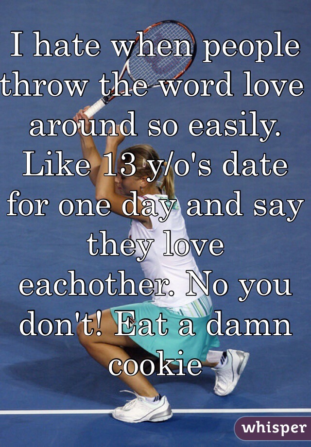 I hate when people throw the word love around so easily. Like 13 y/o's date for one day and say they love  eachother. No you don't! Eat a damn cookie