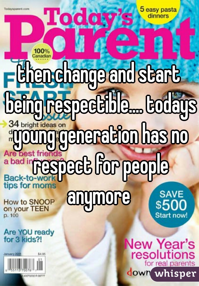 then change and start being respectible.... todays young generation has no respect for people anymore 