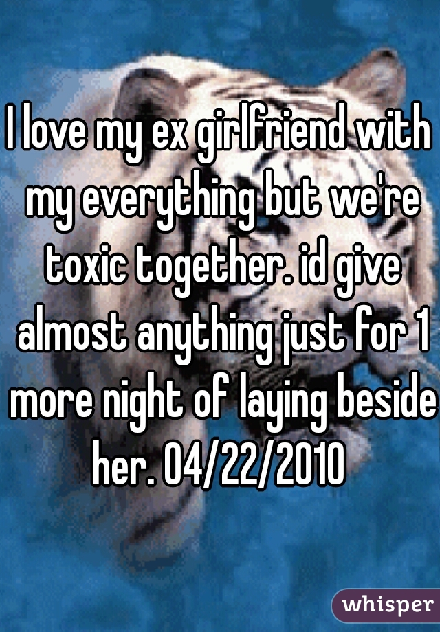 I love my ex girlfriend with my everything but we're toxic together. id give almost anything just for 1 more night of laying beside her. 04/22/2010 