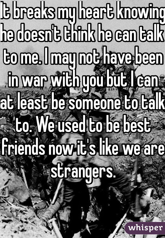 It breaks my heart knowing he doesn't think he can talk to me. I may not have been in war with you but I can at least be someone to talk to. We used to be best friends now it's like we are strangers. 