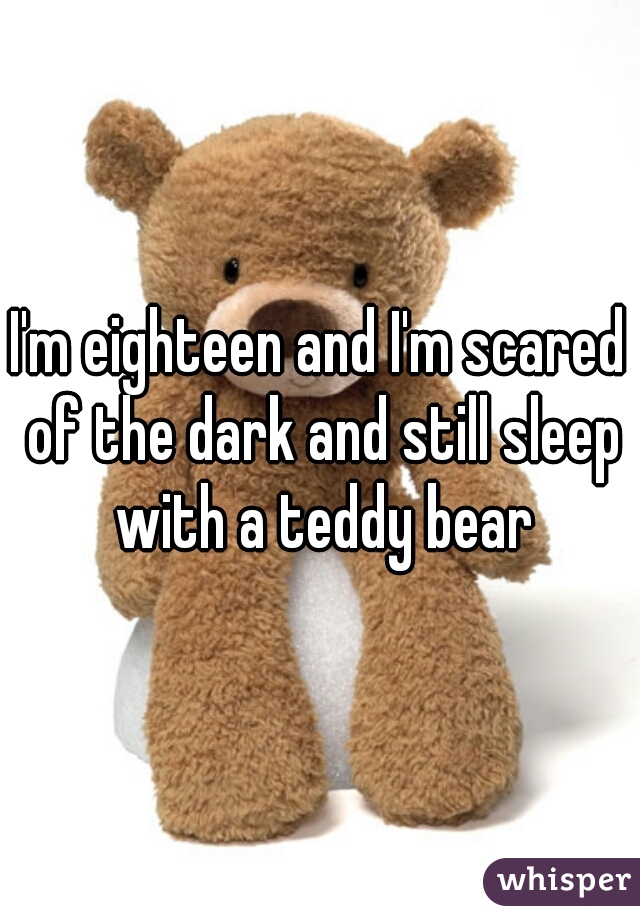I'm eighteen and I'm scared of the dark and still sleep with a teddy bear