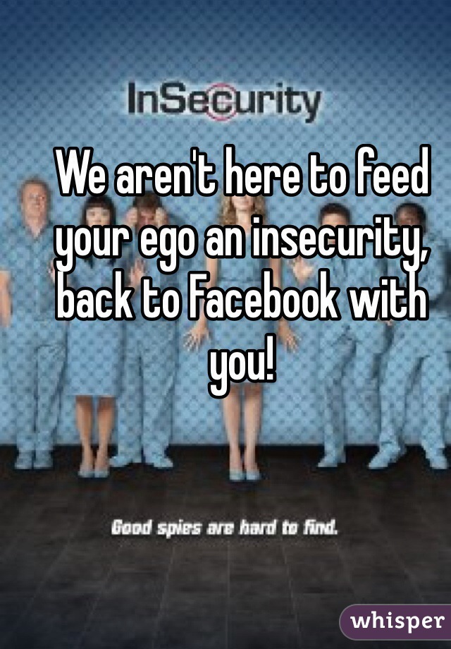 We aren't here to feed your ego an insecurity, back to Facebook with you!