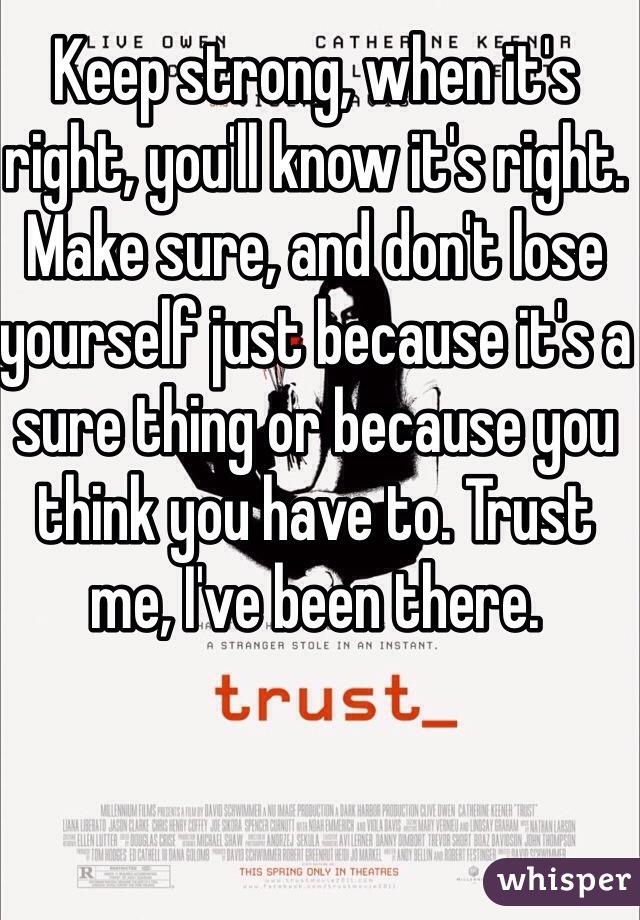 Keep strong, when it's right, you'll know it's right. Make sure, and don't lose yourself just because it's a sure thing or because you think you have to. Trust me, I've been there.