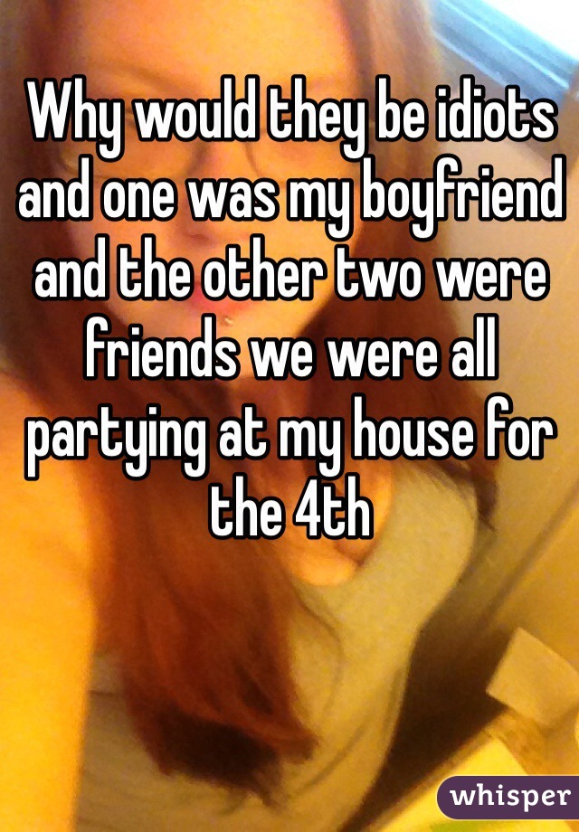 Why would they be idiots and one was my boyfriend and the other two were friends we were all partying at my house for the 4th 