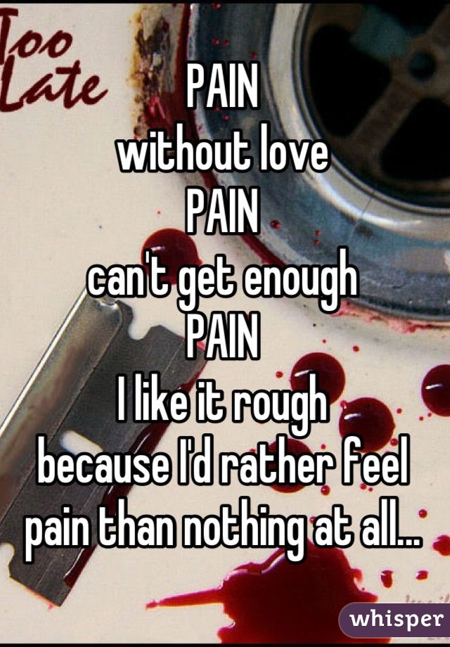 PAIN
without love
PAIN 
can't get enough 
PAIN 
I like it rough 
because I'd rather feel pain than nothing at all...