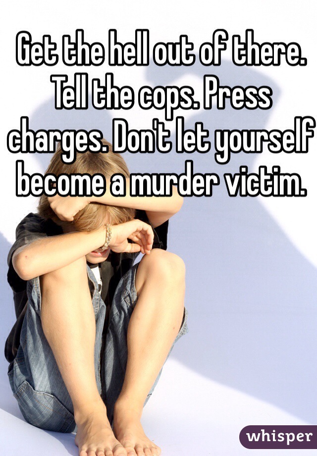 Get the hell out of there. Tell the cops. Press charges. Don't let yourself become a murder victim. 