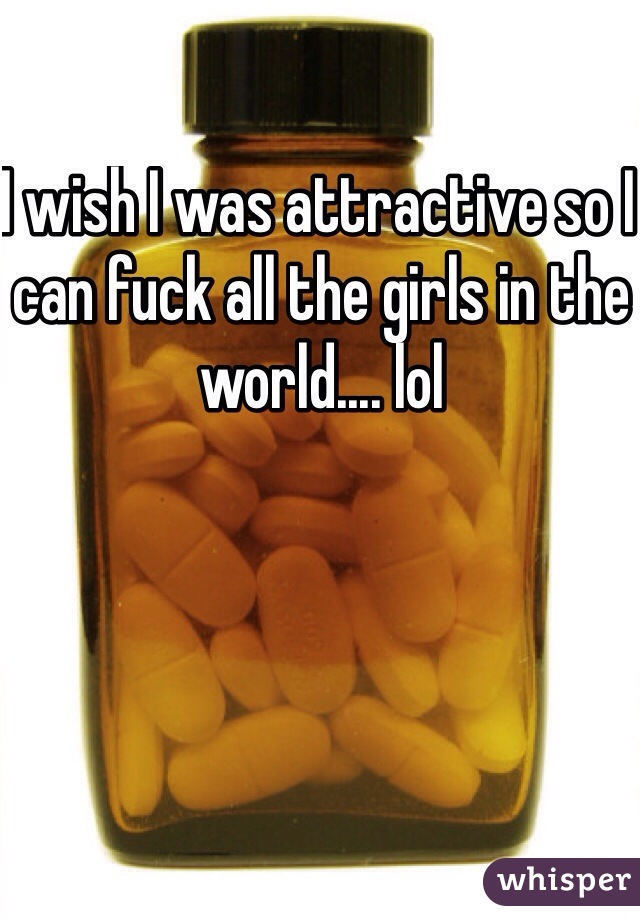 I wish I was attractive so I can fuck all the girls in the world.... lol