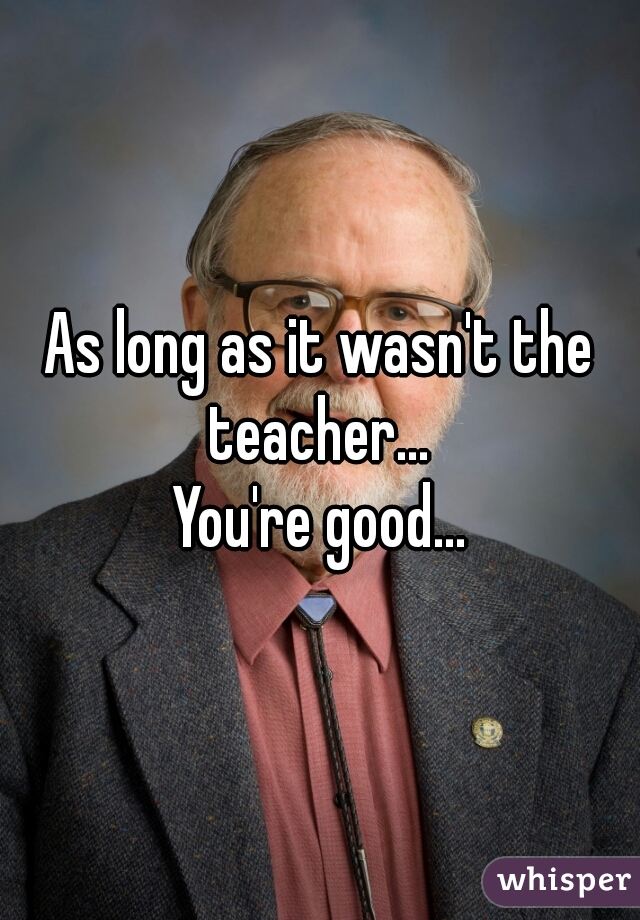 As long as it wasn't the teacher... 

You're good...