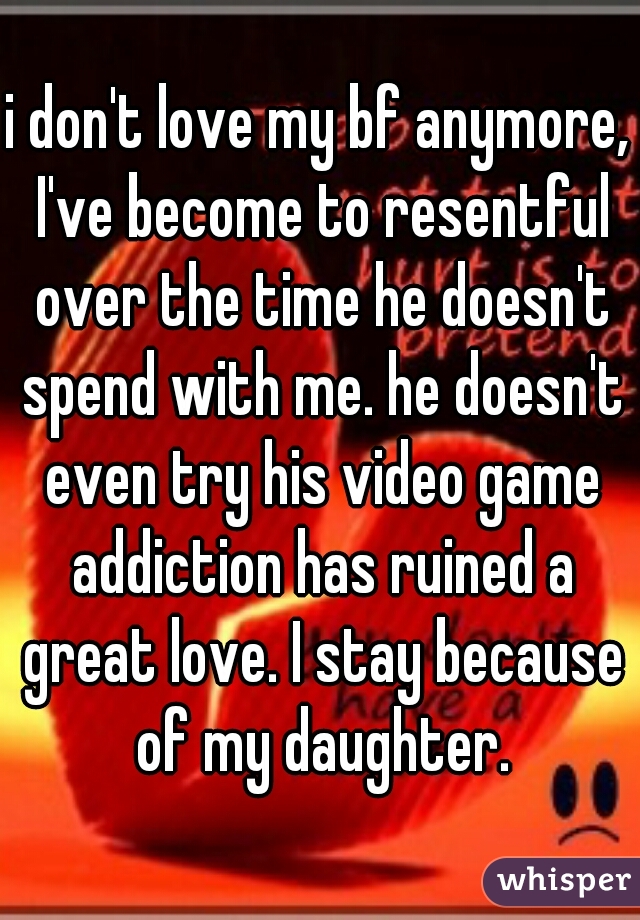 i don't love my bf anymore, I've become to resentful over the time he doesn't spend with me. he doesn't even try his video game addiction has ruined a great love. I stay because of my daughter.