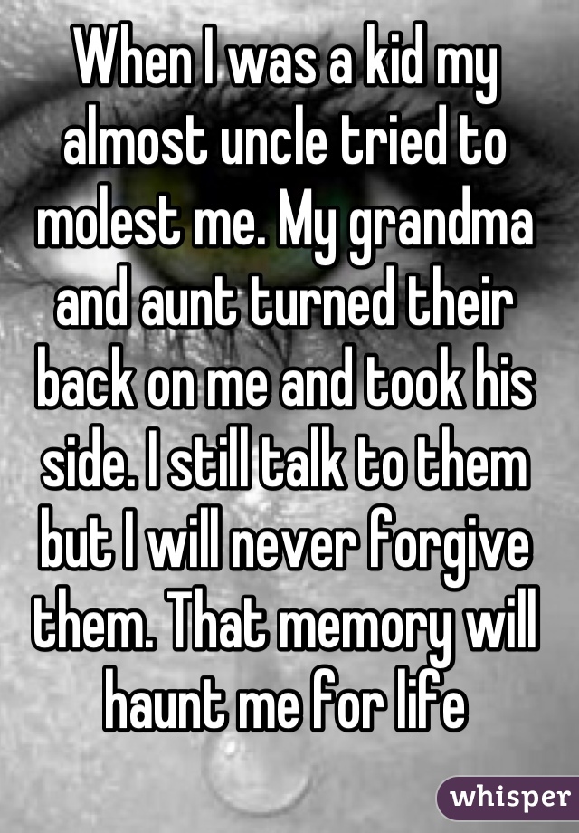 When I was a kid my almost uncle tried to molest me. My grandma and aunt turned their back on me and took his side. I still talk to them but I will never forgive them. That memory will haunt me for life