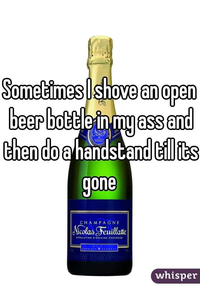 Sometimes I shove an open beer bottle in my ass and then do a handstand till its gone 