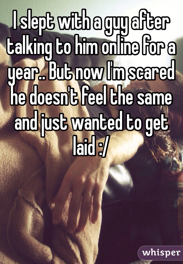 I slept with a guy after talking to him online for a year.. But now I'm scared he doesn't feel the same and just wanted to get laid :/