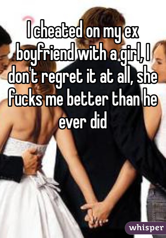 I cheated on my ex boyfriend with a girl, I don't regret it at all, she fucks me better than he ever did 