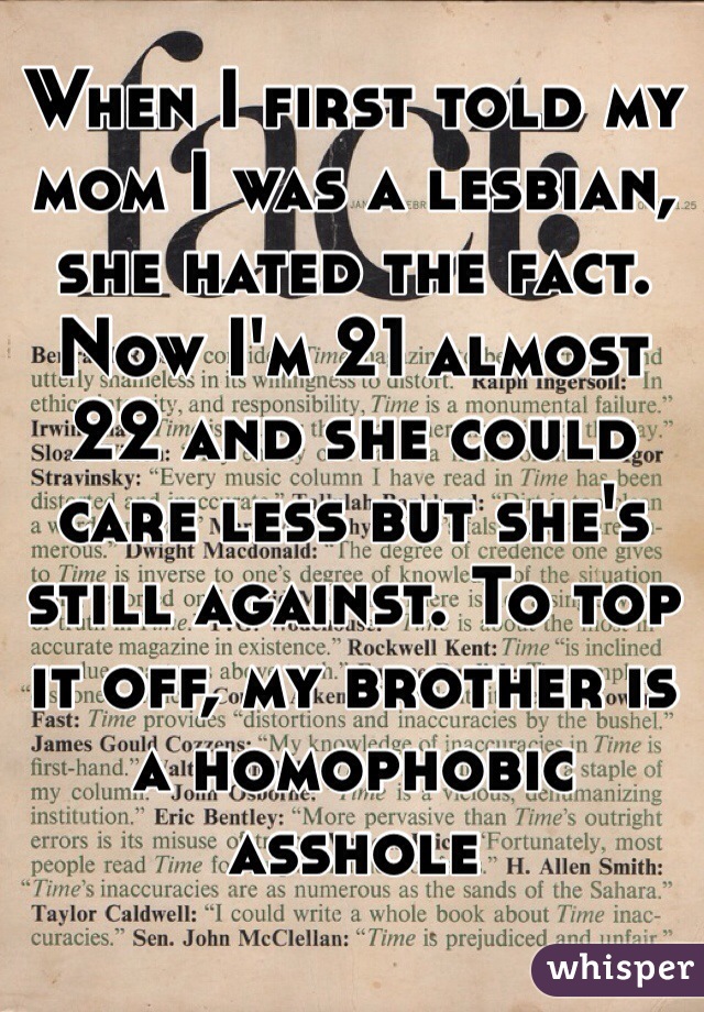 When I first told my mom I was a lesbian, she hated the fact. Now I'm 21 almost 22 and she could care less but she's still against. To top it off, my brother is a homophobic asshole 