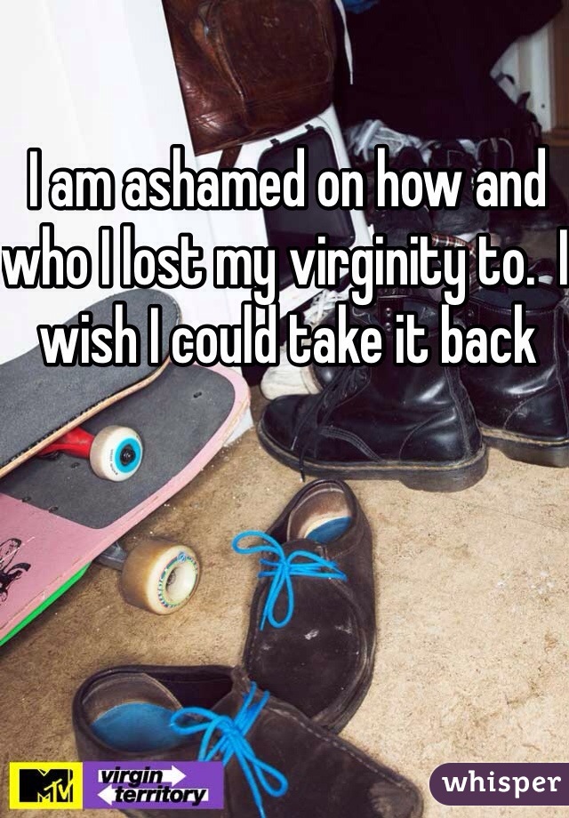 I am ashamed on how and who I lost my virginity to.  I wish I could take it back