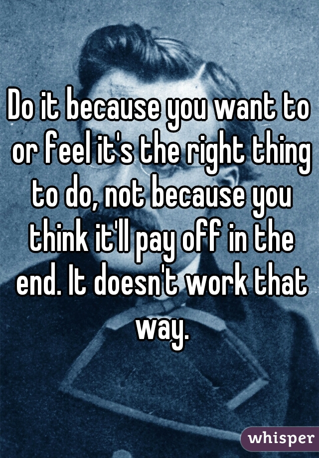 Do it because you want to or feel it's the right thing to do, not because you think it'll pay off in the end. It doesn't work that way.