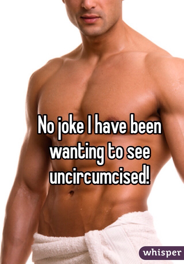 No joke I have been wanting to see uncircumcised! 