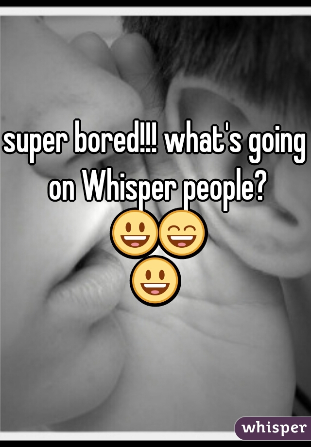 super bored!!! what's going on Whisper people? 😃😄😃 