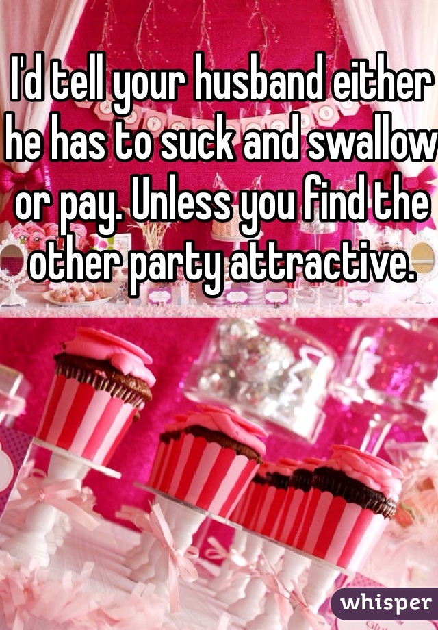 I'd tell your husband either he has to suck and swallow or pay. Unless you find the other party attractive. 