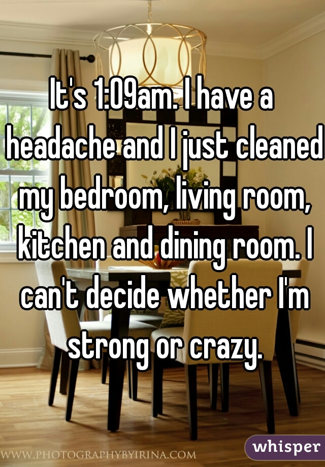 It's 1:09am. I have a headache and I just cleaned my bedroom, living room, kitchen and dining room. I can't decide whether I'm strong or crazy.