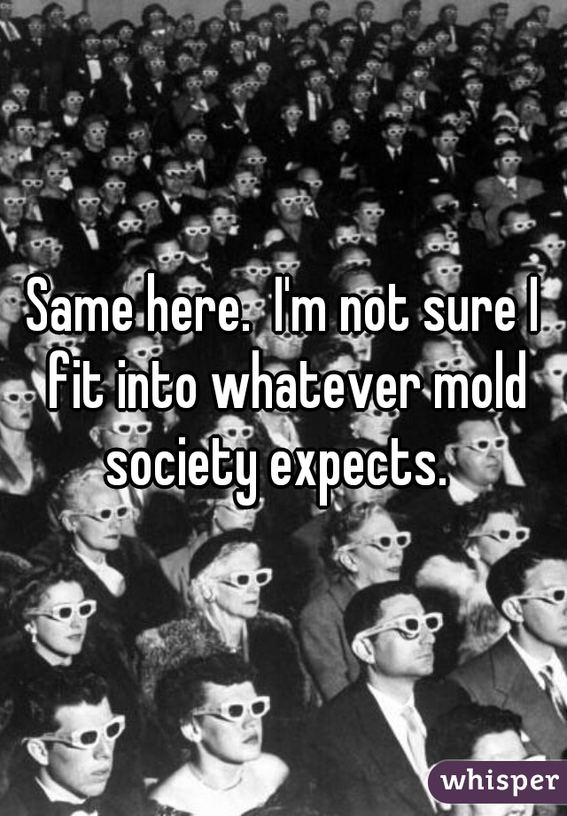 Same here.  I'm not sure I fit into whatever mold society expects.  