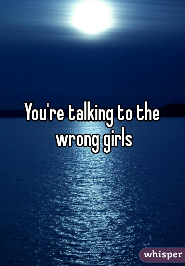 You're talking to the wrong girls