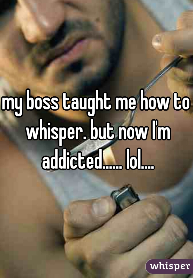 my boss taught me how to whisper. but now I'm addicted...... lol....