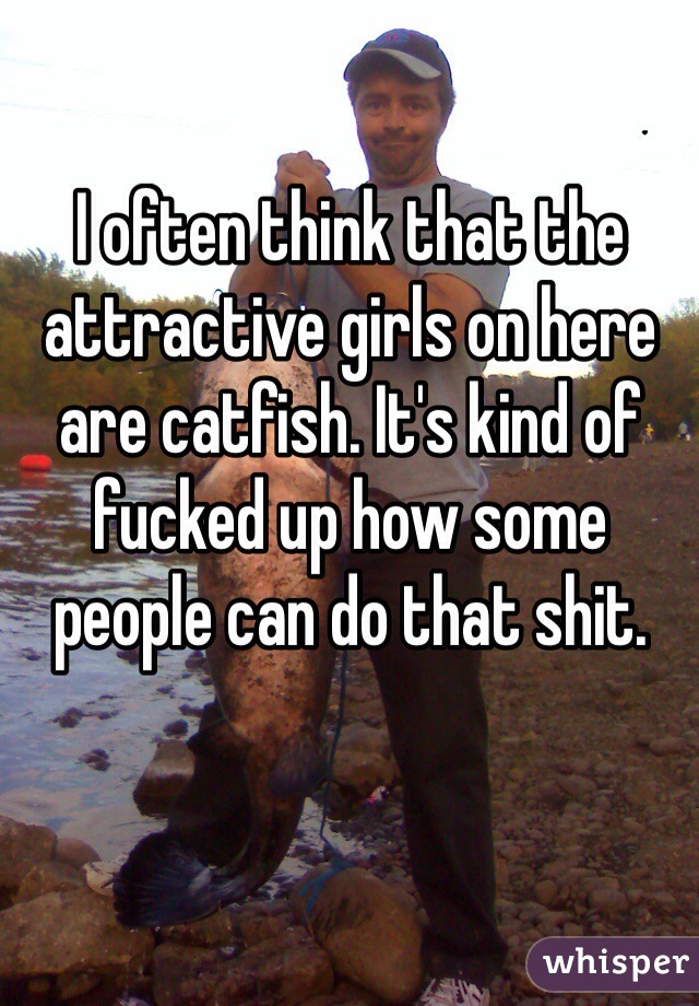 I often think that the attractive girls on here are catfish. It's kind of fucked up how some people can do that shit. 
