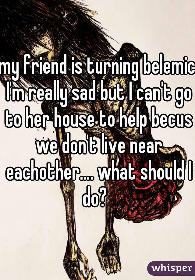 my friend is turning belemic I'm really sad but I can't go to her house to help becus we don't live near eachother…. what should I do?  