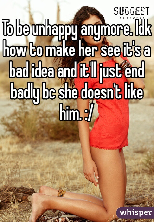 To be unhappy anymore. Idk how to make her see it's a bad idea and it'll just end badly bc she doesn't like him. :/ 