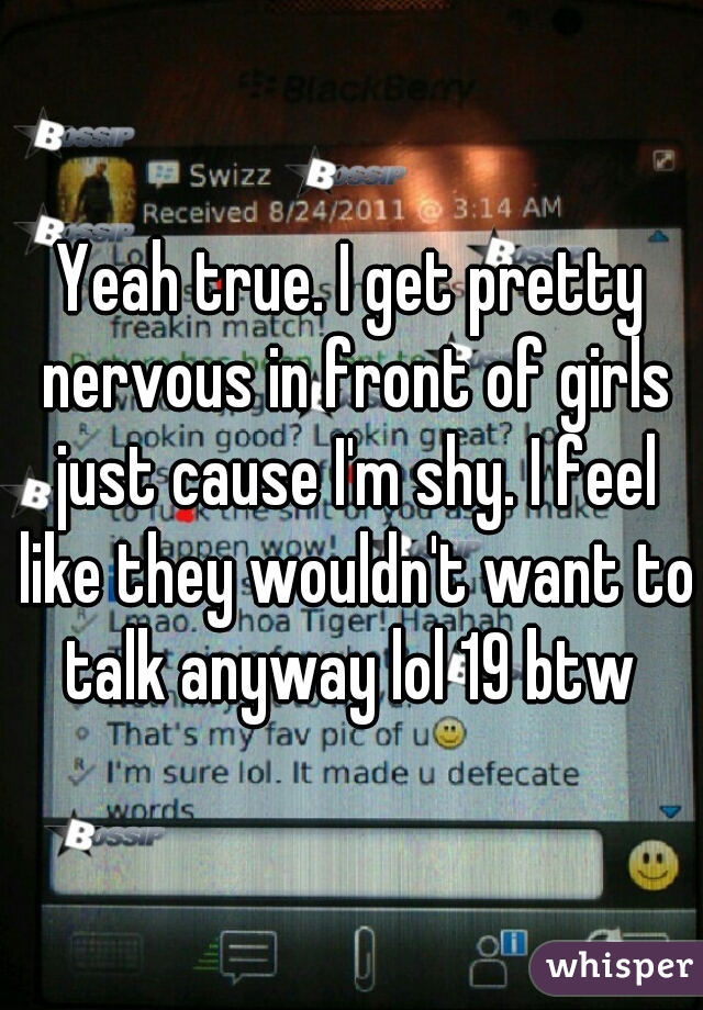 Yeah true. I get pretty nervous in front of girls just cause I'm shy. I feel like they wouldn't want to talk anyway lol 19 btw 