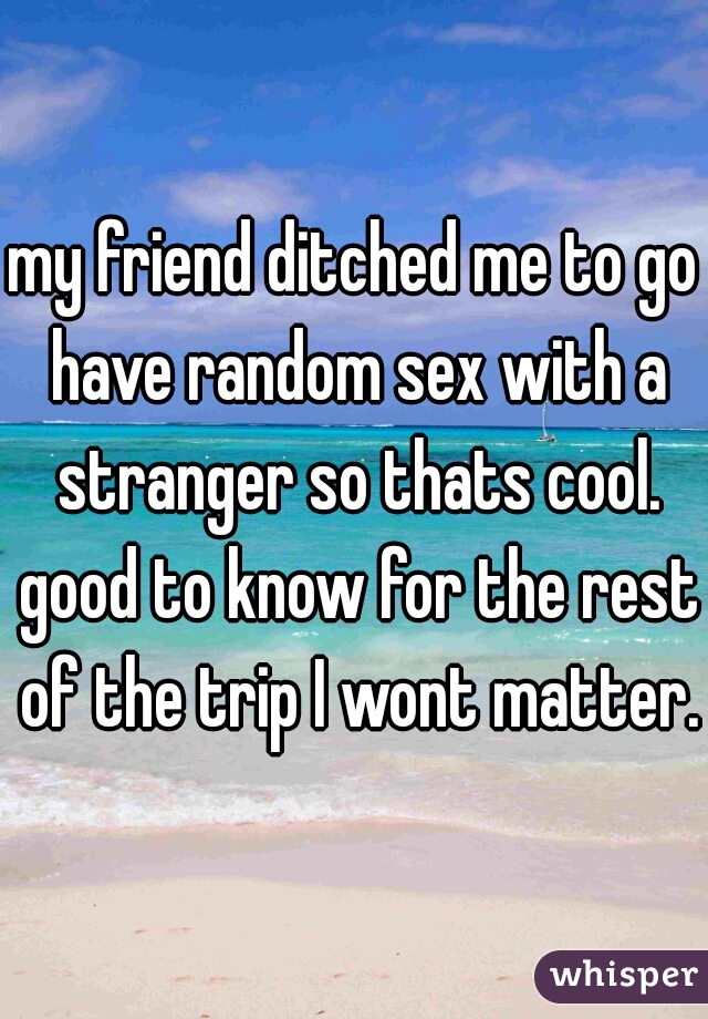 my friend ditched me to go have random sex with a stranger so thats cool. good to know for the rest of the trip I wont matter.