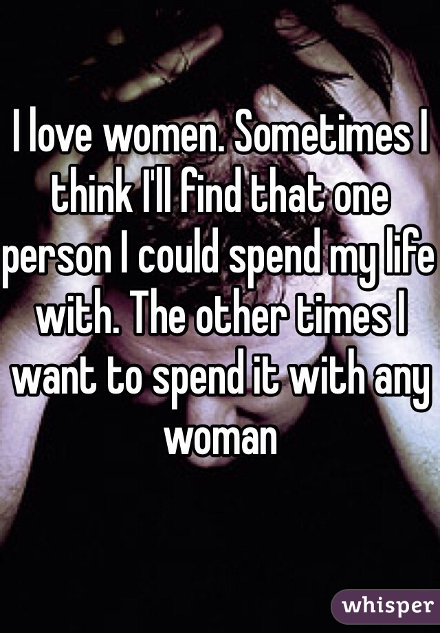 I love women. Sometimes I think I'll find that one person I could spend my life with. The other times I want to spend it with any woman 