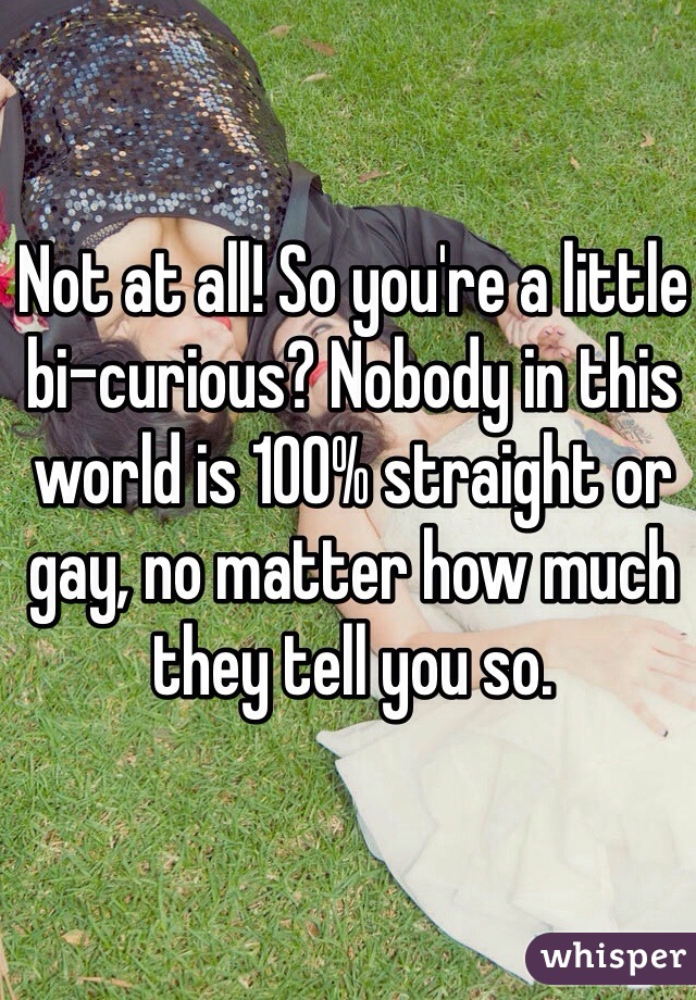 Not at all! So you're a little bi-curious? Nobody in this world is 100% straight or gay, no matter how much they tell you so.
