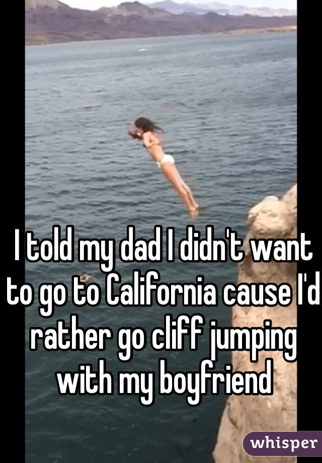 I told my dad I didn't want to go to California cause I'd rather go cliff jumping with my boyfriend 