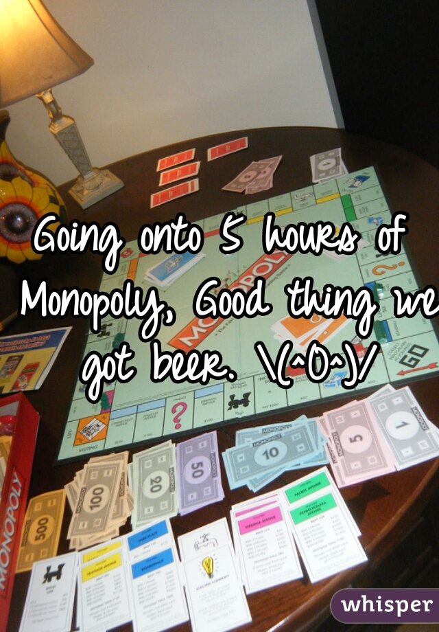 Going onto 5 hours of Monopoly, Good thing we got beer. \(^0^)/