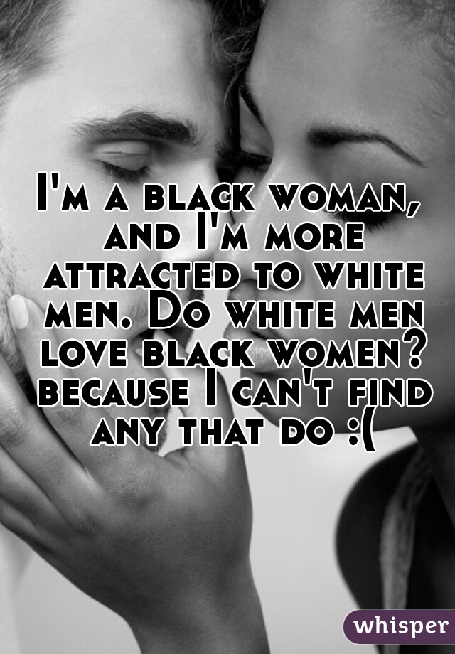 I'm a black woman, and I'm more attracted to white men. Do white men love black women? because I can't find any that do :(
