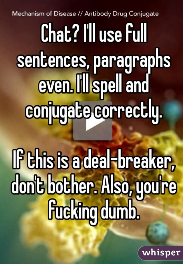 Chat? I'll use full sentences, paragraphs even. I'll spell and conjugate correctly. 

If this is a deal-breaker, don't bother. Also, you're fucking dumb.